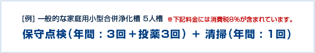 [例]一般的な家庭用小型合併浄化槽 5人槽 ※下記料金には消費税5%が含まれています。 保守点検(年間:3回+投薬3回)+清掃(年間:1回)