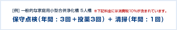 [例]一般的な家庭用小型合併浄化槽 5人槽 ※下記料金には消費税10%が含まれています。 保守点検(年間:3回+投薬3回)+清掃(年間:1回)